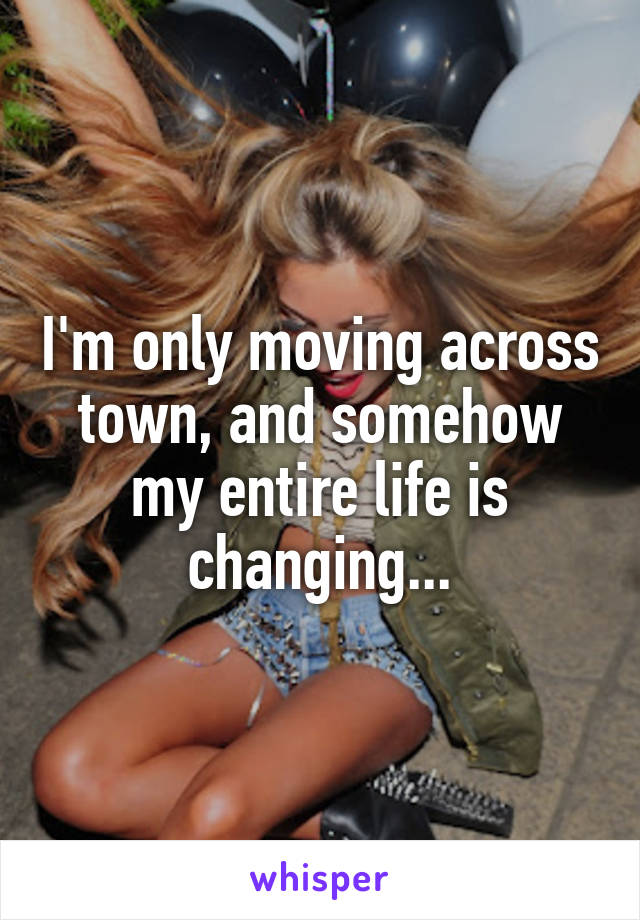 I'm only moving across town, and somehow my entire life is changing...