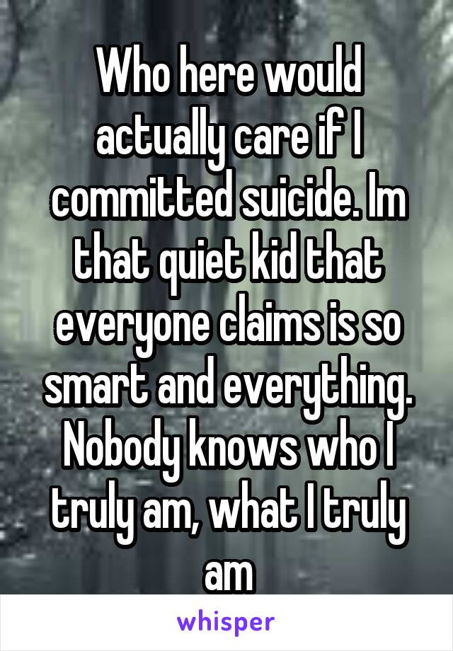 Who here would actually care if I committed suicide. Im that quiet kid that everyone claims is so smart and everything. Nobody knows who I truly am, what I truly am