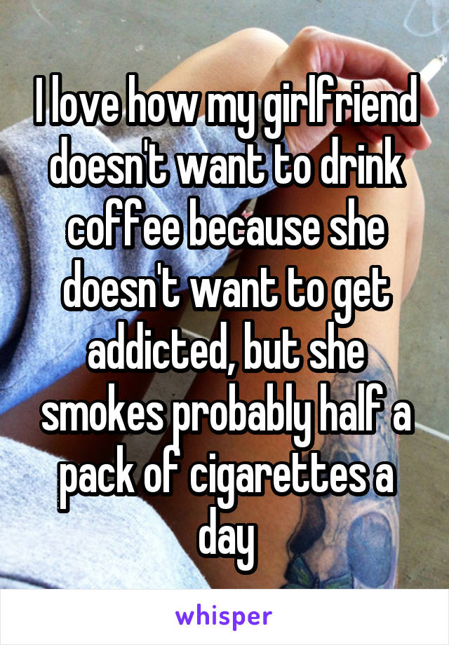 I love how my girlfriend doesn't want to drink coffee because she doesn't want to get addicted, but she smokes probably half a pack of cigarettes a day