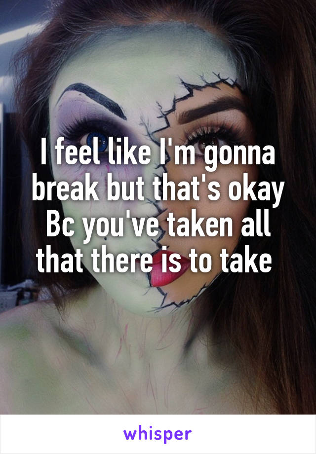 I feel like I'm gonna break but that's okay Bc you've taken all that there is to take 
