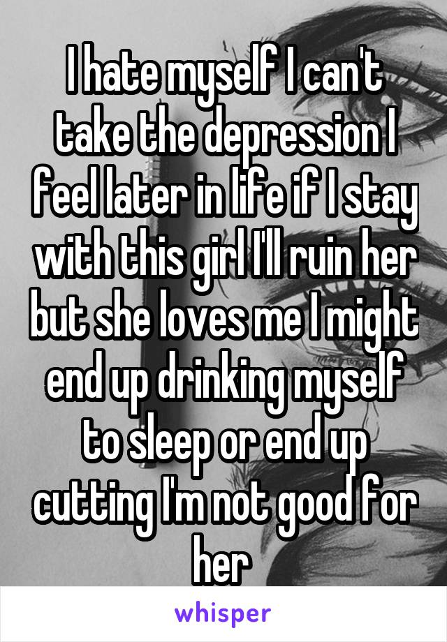 I hate myself I can't take the depression I feel later in life if I stay with this girl I'll ruin her but she loves me I might end up drinking myself to sleep or end up cutting I'm not good for her 