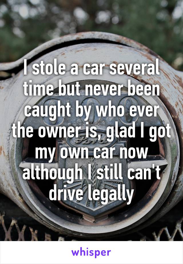 I stole a car several time but never been caught by who ever the owner is, glad I got my own car now although I still can't drive legally