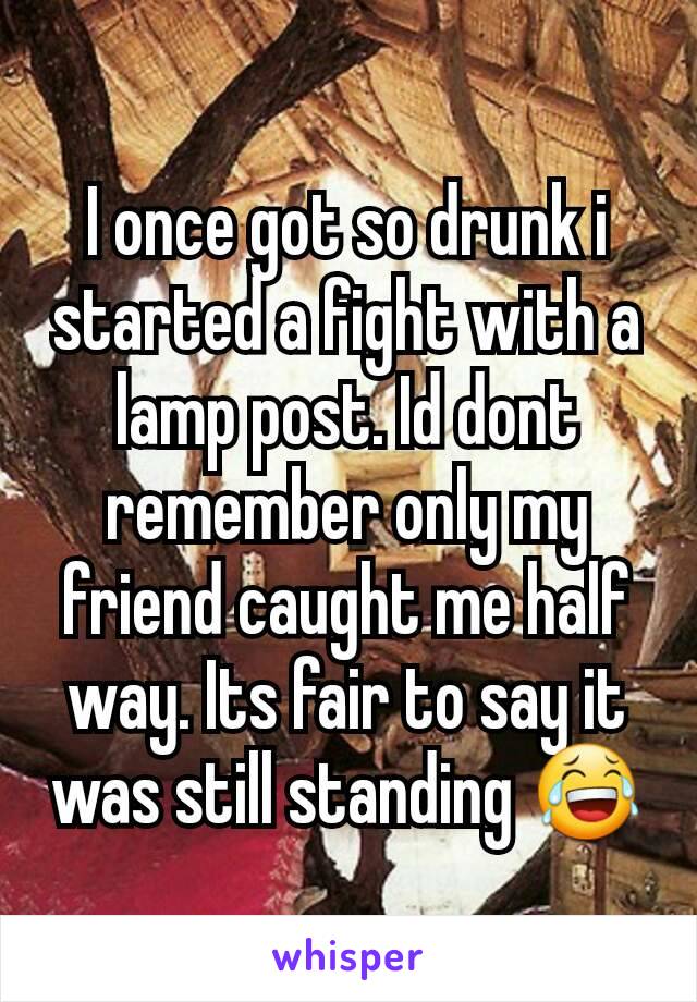 I once got so drunk i started a fight with a lamp post. Id dont remember only my friend caught me half way. Its fair to say it was still standing 😂