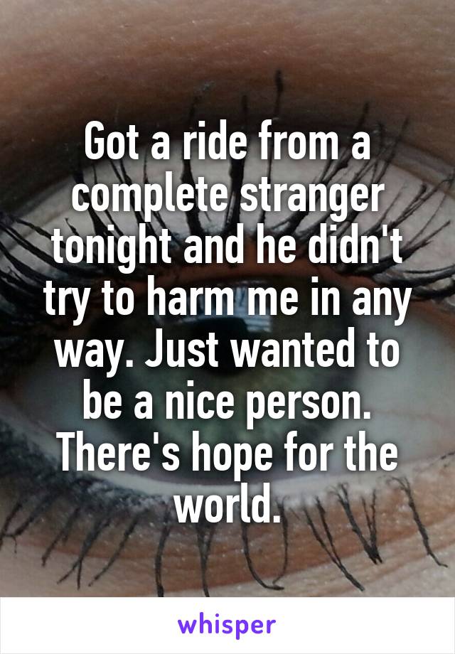 Got a ride from a complete stranger tonight and he didn't try to harm me in any way. Just wanted to be a nice person. There's hope for the world.