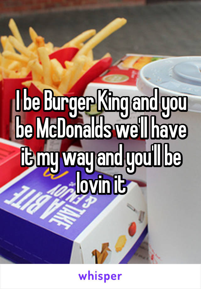 I be Burger King and you be McDonalds we'll have it my way and you'll be lovin it