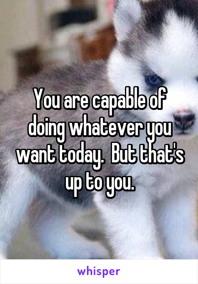 You are capable of doing whatever you want today.  But that's up to you.