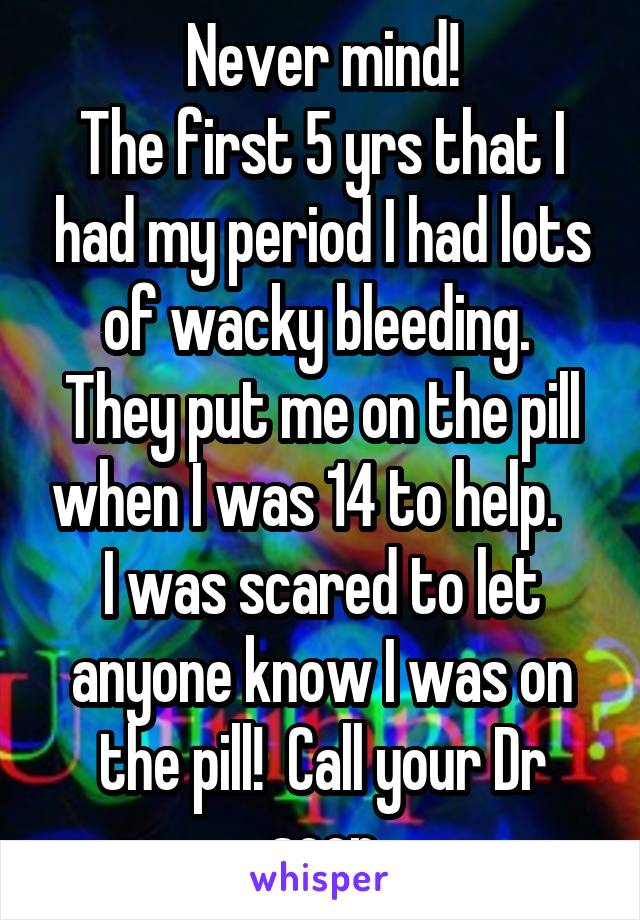 Never mind!
The first 5 yrs that I had my period I had lots of wacky bleeding.  They put me on the pill when I was 14 to help.    I was scared to let anyone know I was on the pill!  Call your Dr soon