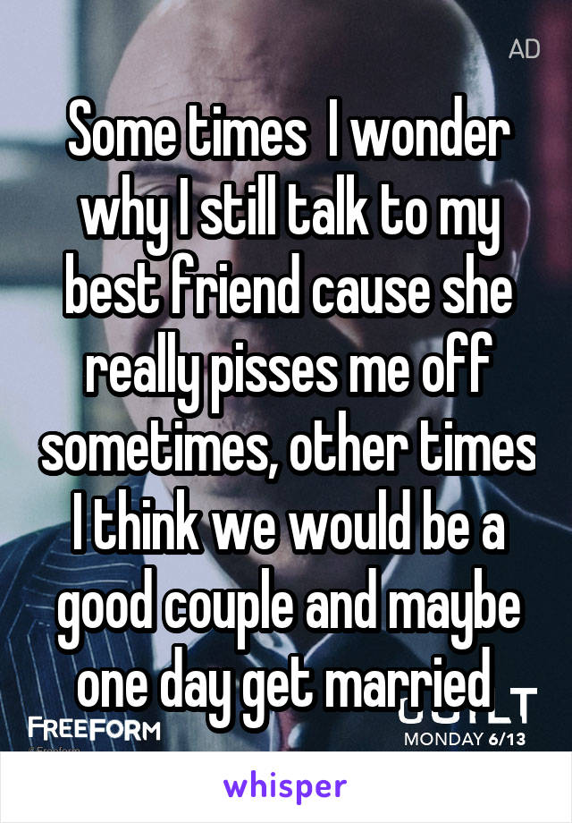 Some times  I wonder why I still talk to my best friend cause she really pisses me off sometimes, other times I think we would be a good couple and maybe one day get married 