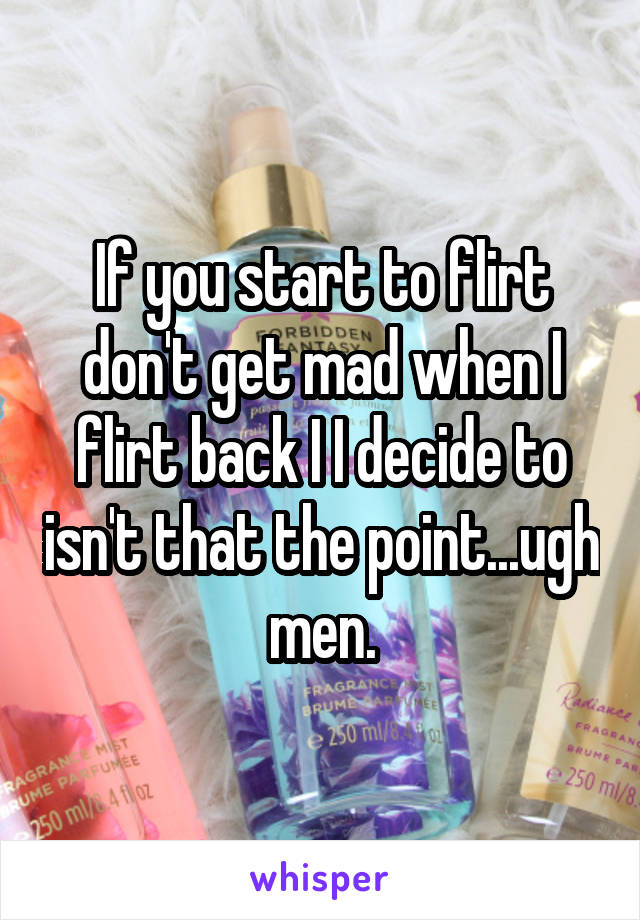 If you start to flirt don't get mad when I flirt back I I decide to isn't that the point...ugh men.