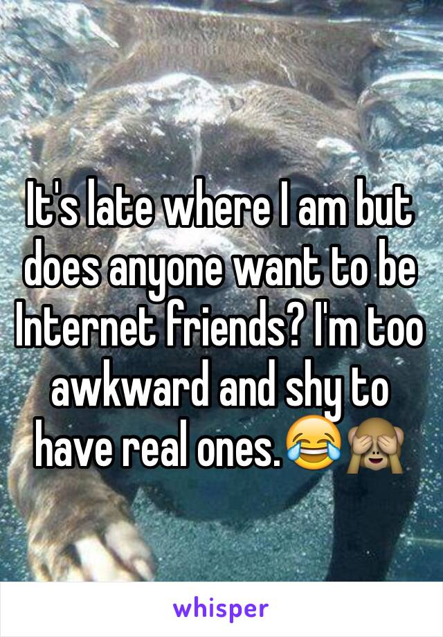 It's late where I am but does anyone want to be Internet friends? I'm too awkward and shy to have real ones.😂🙈