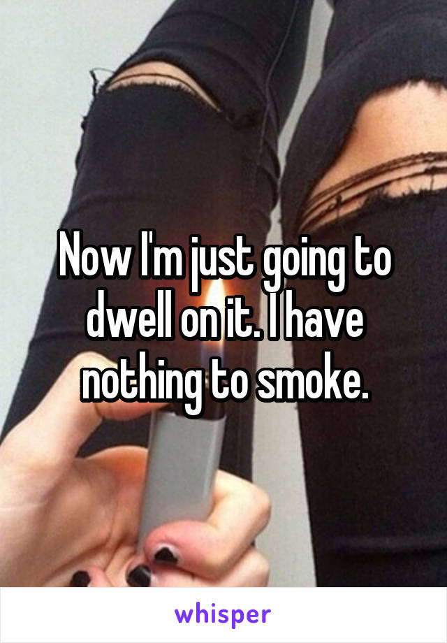 Now I'm just going to dwell on it. I have nothing to smoke.