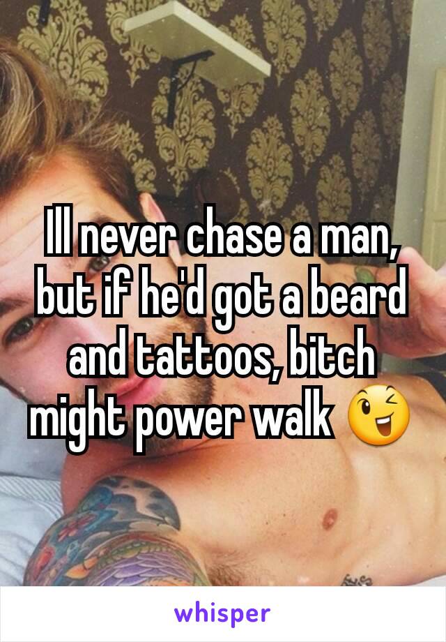 Ill never chase a man, but if he'd got a beard and tattoos, bitch might power walk 😉