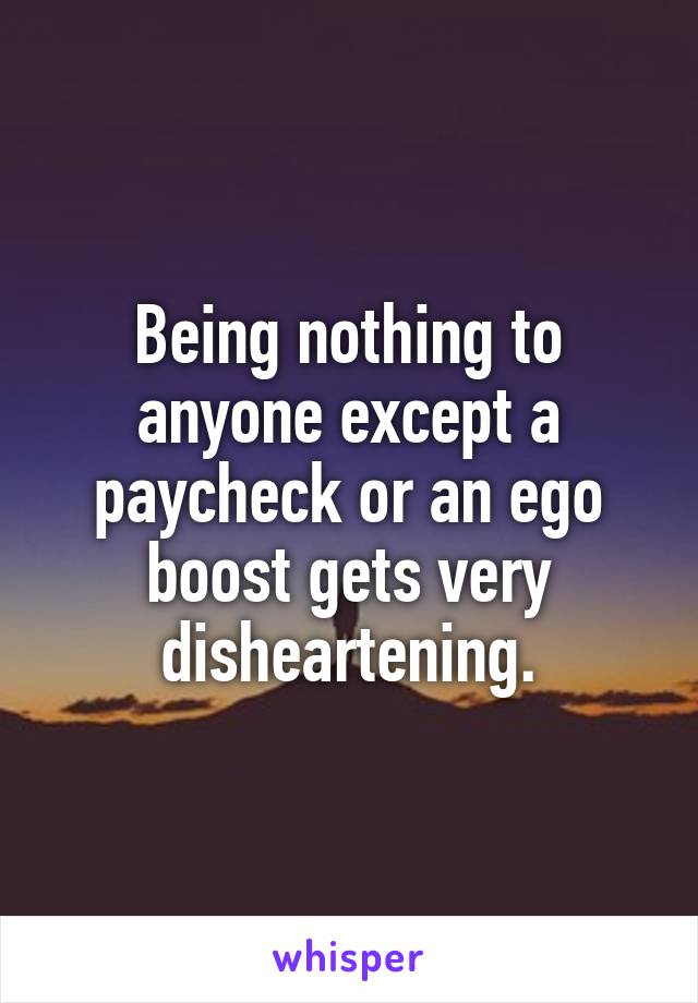 Being nothing to anyone except a paycheck or an ego boost gets very disheartening.