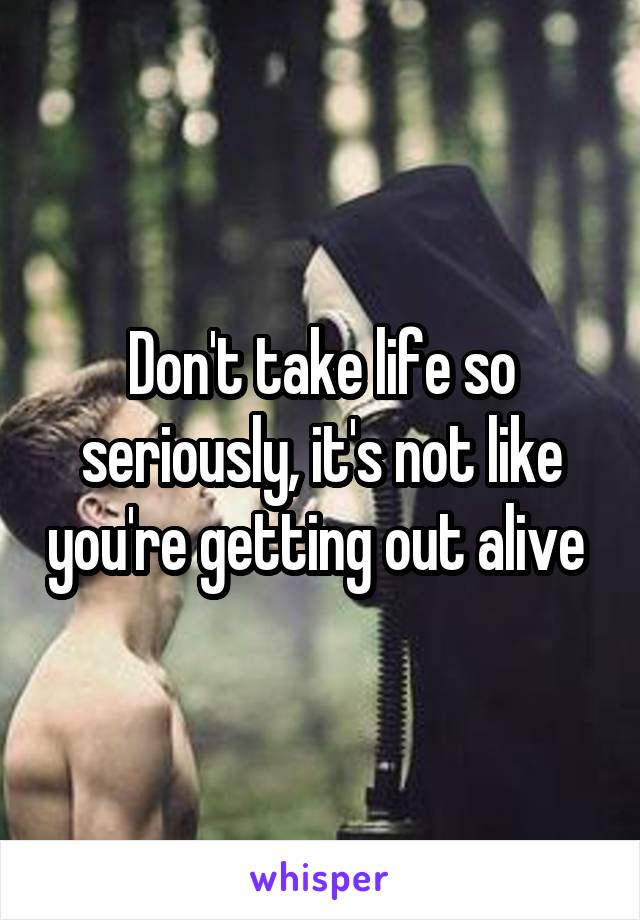 Don't take life so seriously, it's not like you're getting out alive 