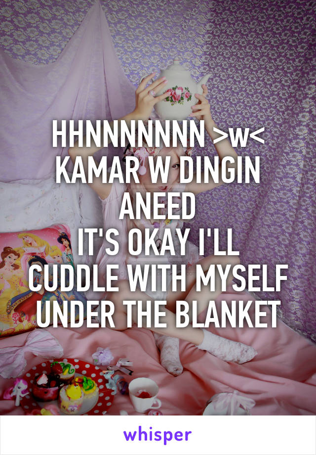 HHNNNNNNN >w<
KAMAR W DINGIN ANEED
IT'S OKAY I'LL CUDDLE WITH MYSELF UNDER THE BLANKET