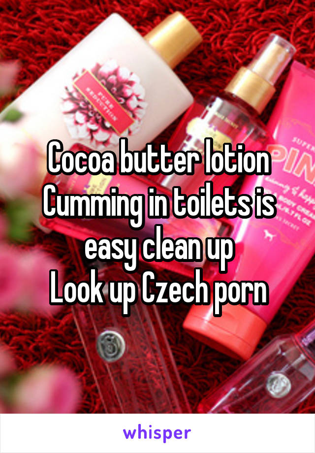 Cocoa butter lotion
Cumming in toilets is easy clean up
Look up Czech porn