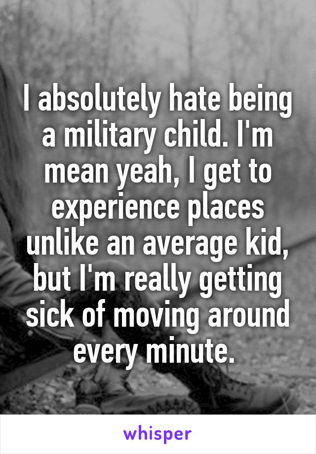 I absolutely hate being a military child. I'm mean yeah, I get to experience places unlike an average kid, but I'm really getting sick of moving around every minute. 