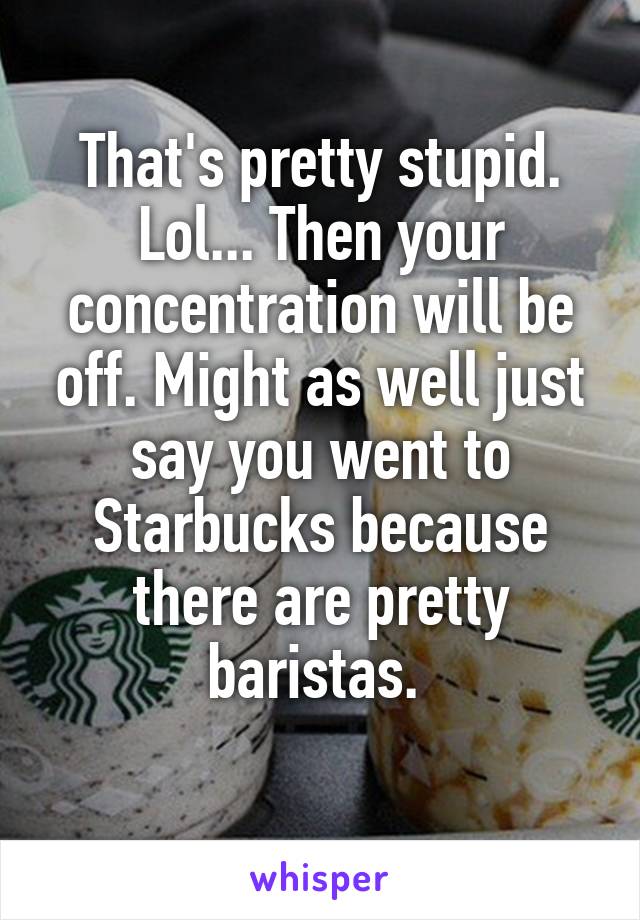 That's pretty stupid. Lol... Then your concentration will be off. Might as well just say you went to Starbucks because there are pretty baristas. 
