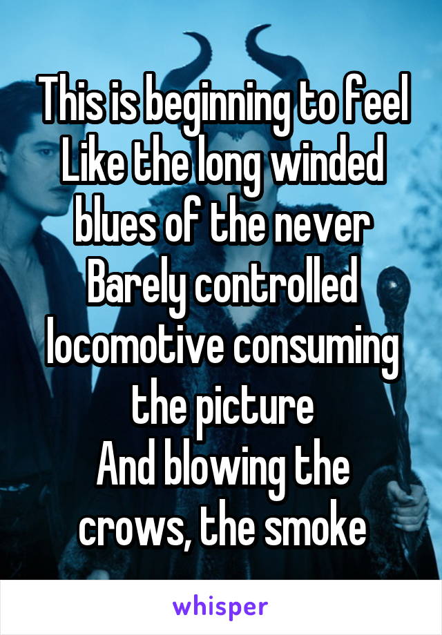 This is beginning to feel
Like the long winded blues of the never
Barely controlled locomotive consuming the picture
And blowing the crows, the smoke