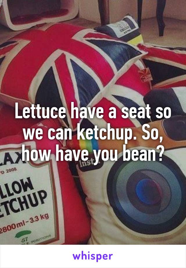 Lettuce have a seat so we can ketchup. So, how have you bean?