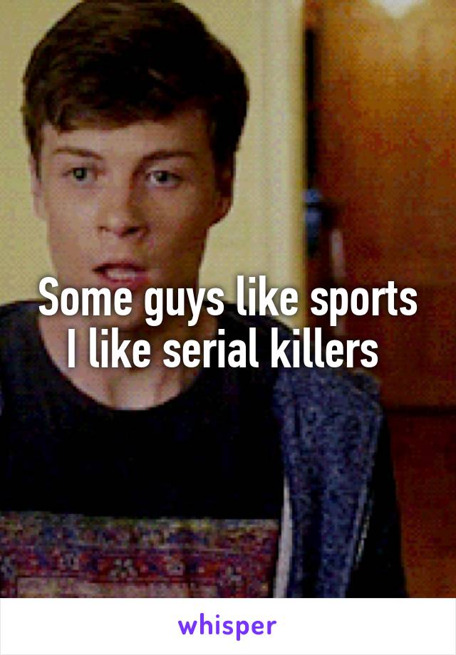 Some guys like sports I like serial killers 