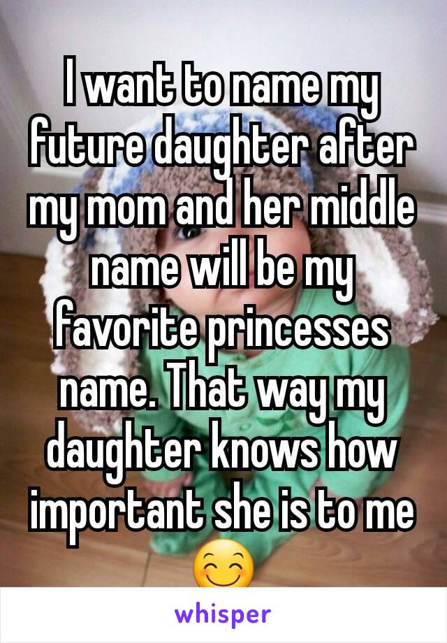 I want to name my future daughter after my mom and her middle name will be my favorite princesses name. That way my daughter knows how important she is to me 😊