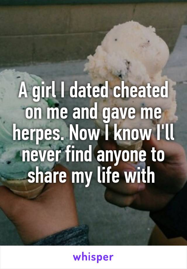 A girl I dated cheated on me and gave me herpes. Now I know I'll never find anyone to share my life with 