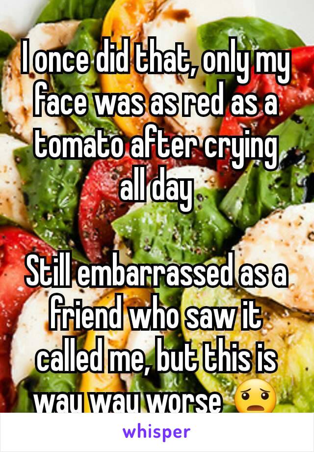 I once did that, only my face was as red as a tomato after crying all day

Still embarrassed as a friend who saw it called me, but this is way way worse 😦