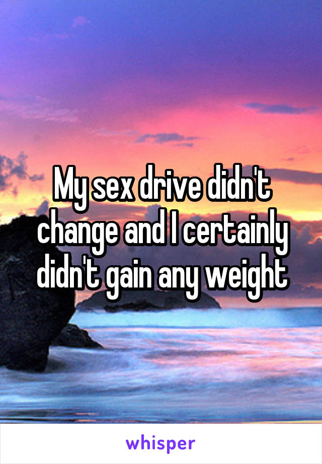 My sex drive didn't change and I certainly didn't gain any weight