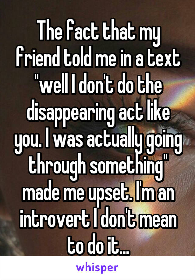 The fact that my friend told me in a text "well I don't do the disappearing act like you. I was actually going through something" made me upset. I'm an introvert I don't mean to do it...