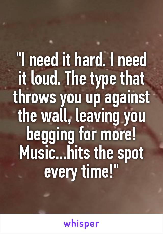 "I need it hard. I need it loud. The type that throws you up against the wall, leaving you begging for more!
Music...hits the spot every time!"