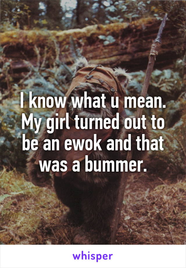 I know what u mean. My girl turned out to be an ewok and that was a bummer.