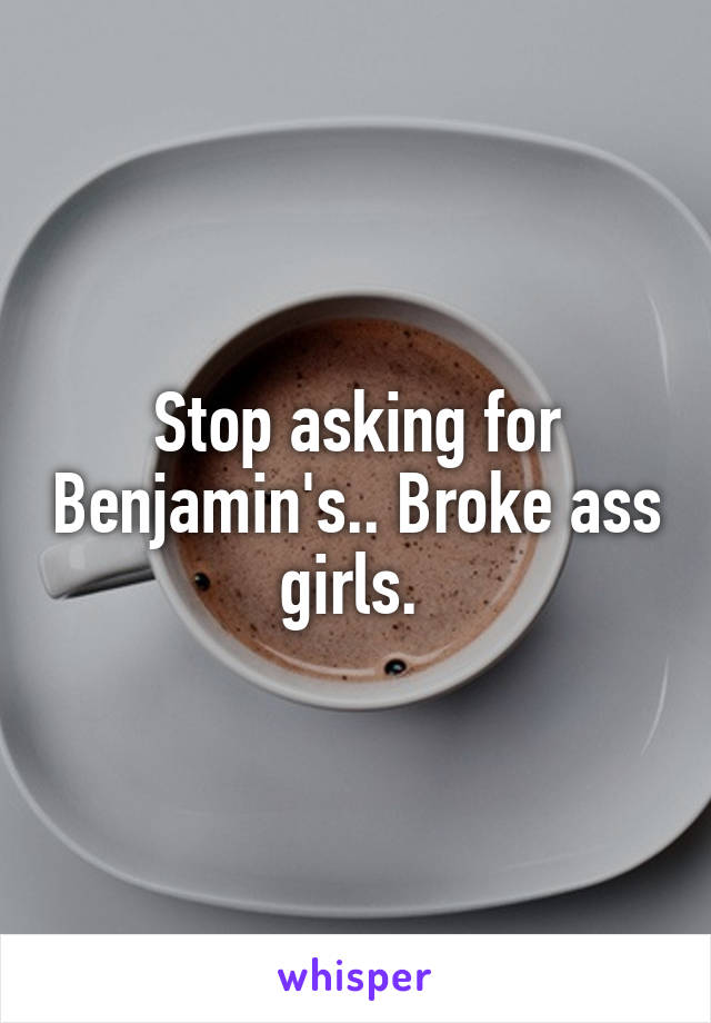 Stop asking for Benjamin's.. Broke ass girls. 