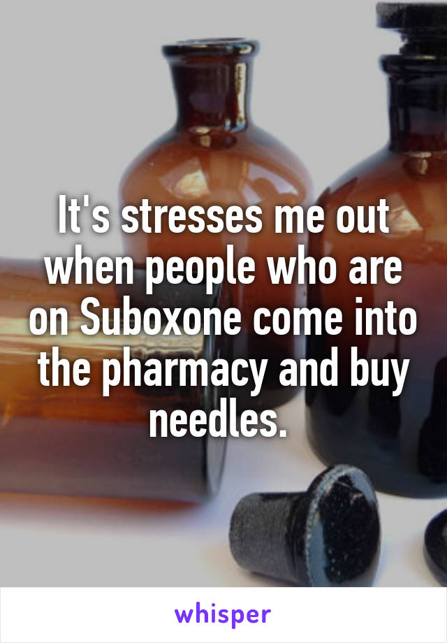 It's stresses me out when people who are on Suboxone come into the pharmacy and buy needles. 