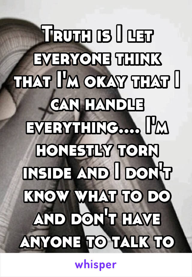 Truth is I let everyone think that I'm okay that I can handle everything.... I'm honestly torn inside and I don't know what to do and don't have anyone to talk to