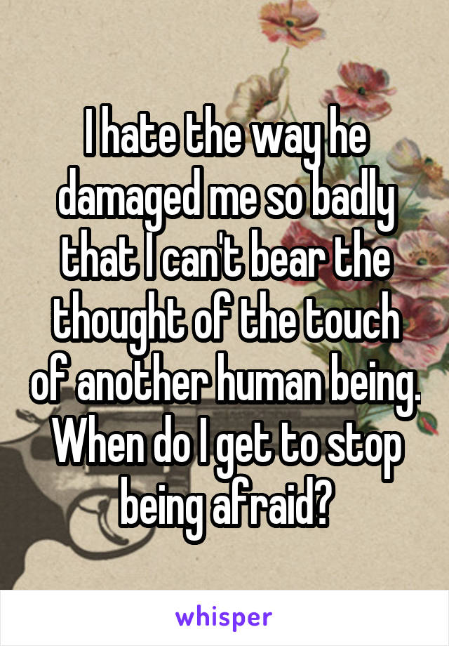 I hate the way he damaged me so badly that I can't bear the thought of the touch of another human being. When do I get to stop being afraid?