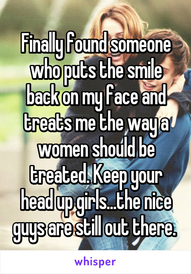 Finally found someone who puts the smile back on my face and treats me the way a women should be treated. Keep your head up girls...the nice guys are still out there. 