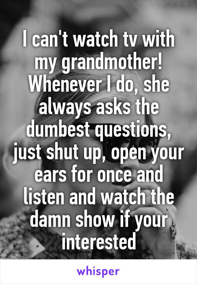 I can't watch tv with my grandmother! Whenever I do, she always asks the dumbest questions, just shut up, open your ears for once and listen and watch the damn show if your interested