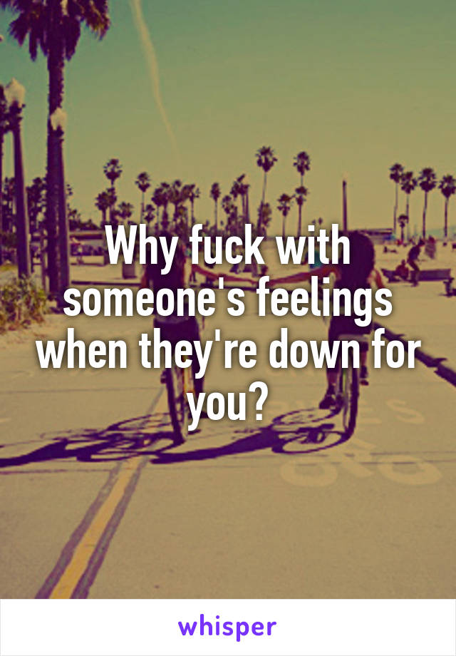 Why fuck with someone's feelings when they're down for you?