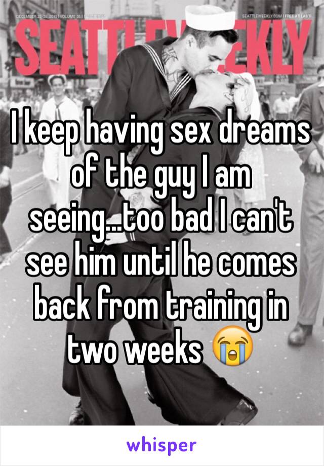 I keep having sex dreams of the guy I am seeing...too bad I can't see him until he comes back from training in two weeks 😭