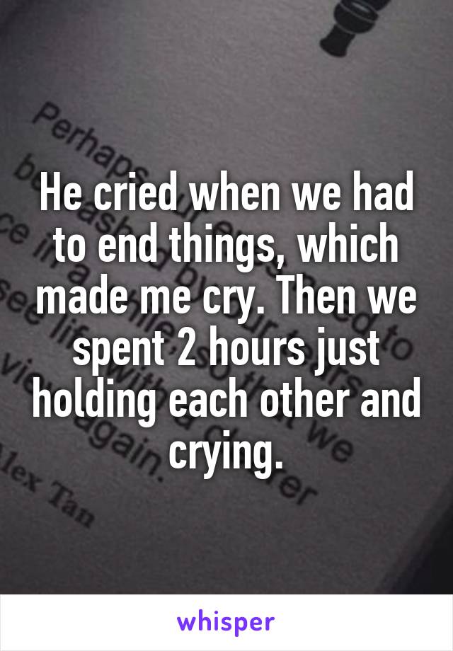 He cried when we had to end things, which made me cry. Then we spent 2 hours just holding each other and crying.