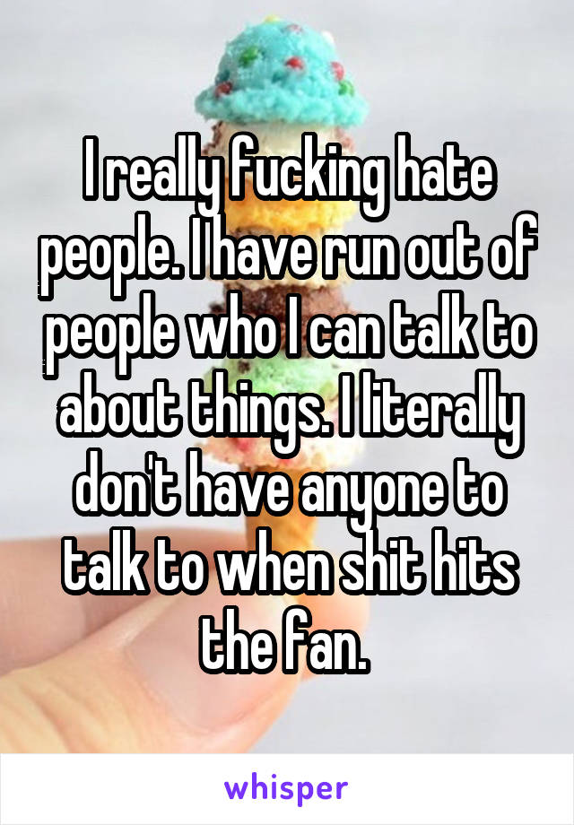 I really fucking hate people. I have run out of people who I can talk to about things. I literally don't have anyone to talk to when shit hits the fan. 