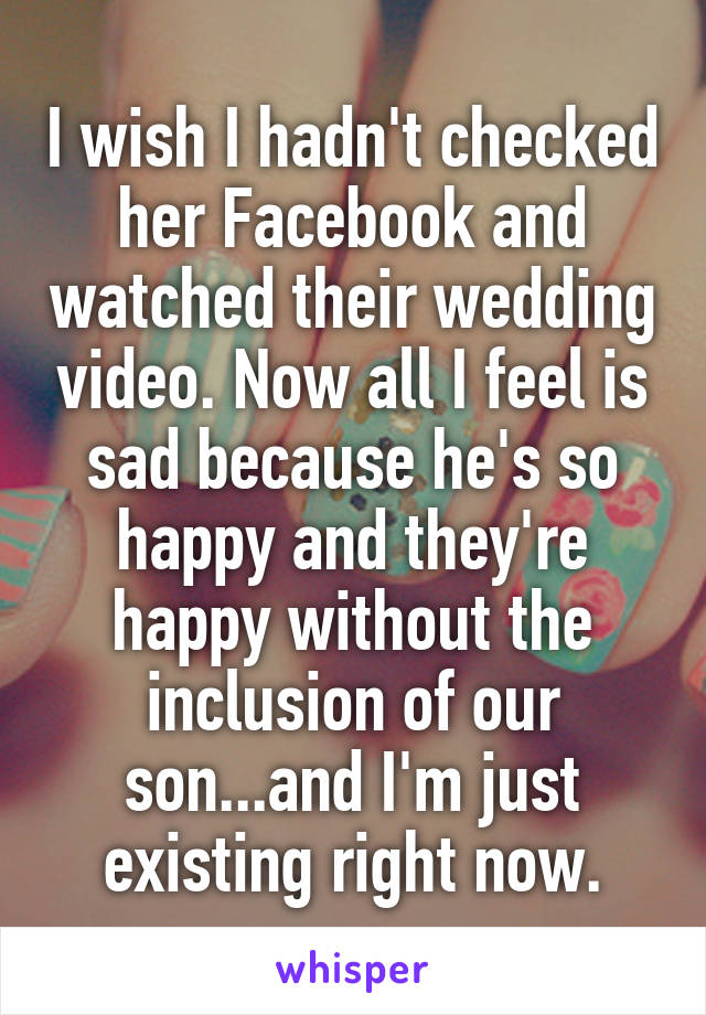 I wish I hadn't checked her Facebook and watched their wedding video. Now all I feel is sad because he's so happy and they're happy without the inclusion of our son...and I'm just existing right now.