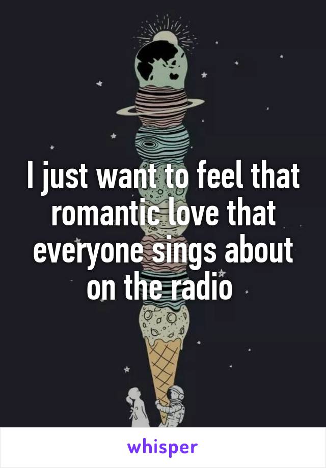 I just want to feel that romantic love that everyone sings about on the radio 