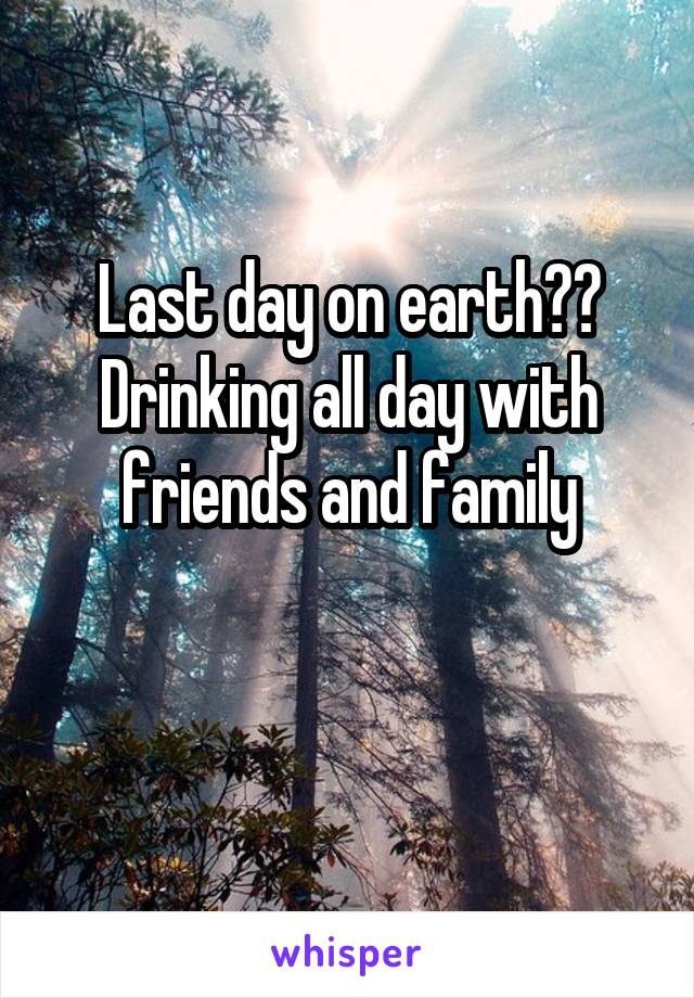 Last day on earth?? Drinking all day with friends and family

