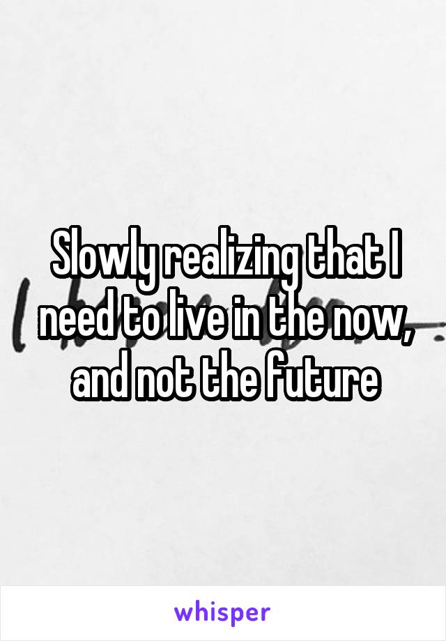 Slowly realizing that I need to live in the now, and not the future