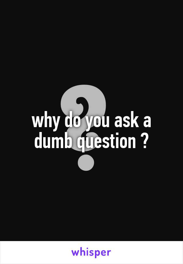 why do you ask a dumb question ?