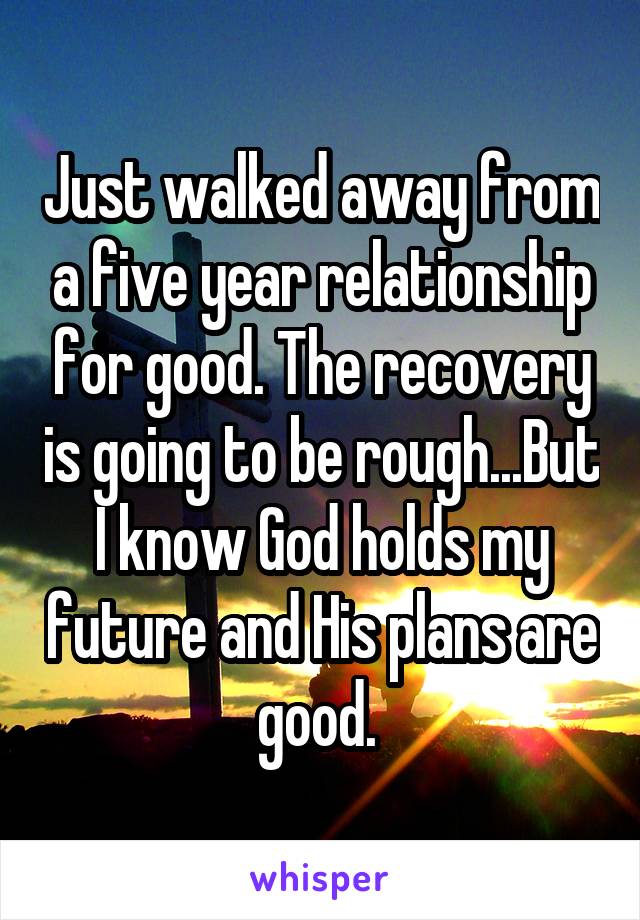 Just walked away from a five year relationship for good. The recovery is going to be rough...But I know God holds my future and His plans are good. 