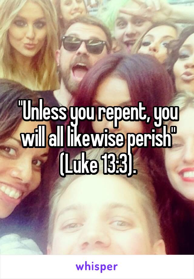 "Unless you repent, you will all likewise perish" (Luke 13:3).