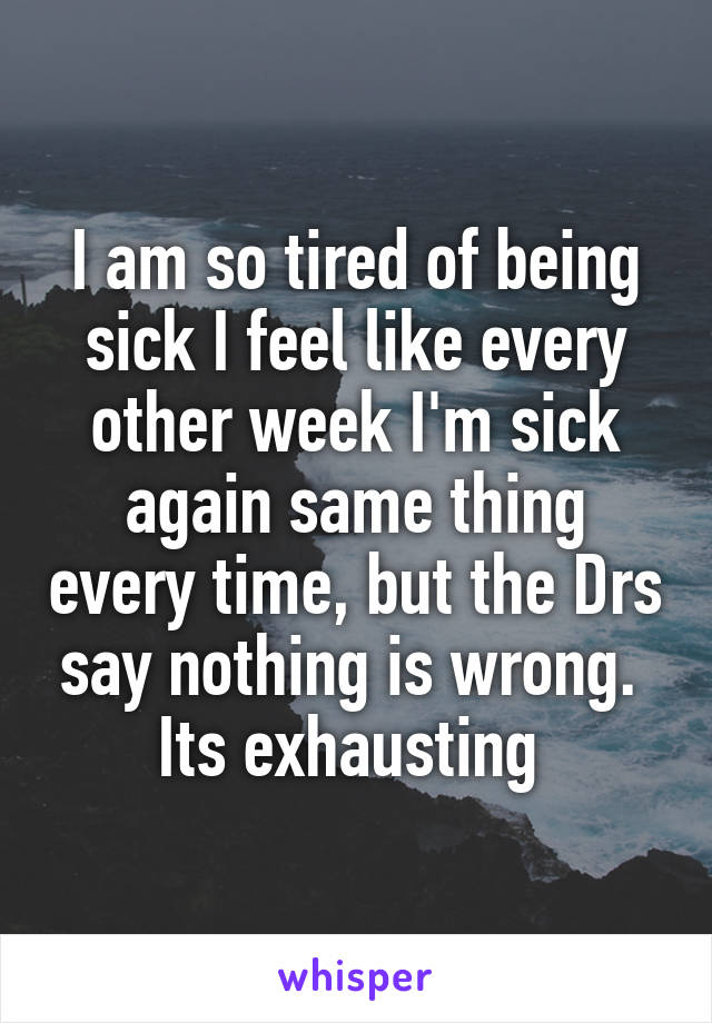 I am so tired of being sick I feel like every other week I'm sick again same thing every time, but the Drs say nothing is wrong. 
Its exhausting 